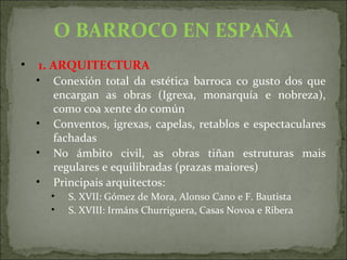 O BARROCO EN ESPAÑA
• 1. ARQUITECTURA
• Conexión total da estética barroca co gusto dos que
encargan as obras (Igrexa, monarquía e nobreza),
como coa xente do común
• Conventos, igrexas, capelas, retablos e espectaculares
fachadas
• No ámbito civil, as obras tiñan estruturas mais
regulares e equilibradas (prazas maiores)
• Principais arquitectos:
• S. XVII: Gómez de Mora, Alonso Cano e F. Bautista
• S. XVIII: Irmáns Churriguera, Casas Novoa e Ribera
 