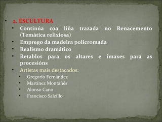 • 2. ESCULTURA
• Continúa coa liña trazada no Renacemento
(Temática relixiosa)
• Emprego da madeira policromada
• Realismo dramático
• Retablos para os altares e imaxes para as
procesións
• Artistas mais destacados:
• Gregorio Fernández
• Martínez Montañés
• Alonso Cano
• Francisco Salzillo
 