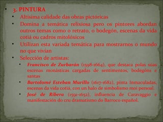 • 3. PINTURA
• Altísima calidade das obras pictóricas
• Domina a temática relixiosa pero os pintores abordan
outros temas como o retrato, o bodegón, escenas da vida
cotiá ou cadros mitolóxicos
• Utilizan esta variada temática para mostrarnos o mundo
no que vivían
• Selección de artistas:
• Francisco de Zurbarán (1598-1664), que destaca polas súas
escenas monásticas cargadas de sentimentos, bodegóns e
santas
• Bartolomé Esteban Murillo (1617-1682), pinta Inmaculadas,
escenas da vida cotiá, con un halo de simbolismo moi persoal.
• José de Ribera (1591-1652), influencia de Caravaggio e
manifestación do cru dramatismo do Barroco español.
 