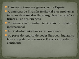 Francia continúa coa guerra contra España
A amenaza de invasión territorial e os problemas
internos da coroa dos Habsburgo levan a España a
firmar a Paz dos Pireneos
Consecuencias: perdas territoriais e prestixio
internacional
Inicio do dominio francés no continente
1ºs pasos do reparto de poder Europeo: Inglaterra
faise co poder nos mares e Francia co poder no
continente
 