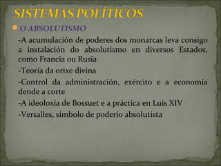 O ABSOLUTISMO
-A acumulación de poderes dos monarcas leva consigo
a instalación do absolutismo en diversos Estados,
como Francia ou Rusia
-Teoría da orixe divina
-Control da administración, exército e a economía
dende a corte
-A ideoloxía de Bossuet e a práctica en Luis XIV
-Versalles, símbolo de poderío absolutista
 