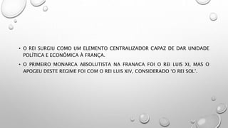 • O REI SURGIU COMO UM ELEMENTO CENTRALIZADOR CAPAZ DE DAR UNIDADE
POLÍTICA E ECONÔMICA À FRANÇA.
• O PRIMEIRO MONARCA ABSOLUTISTA NA FRANACA FOI O REI LUIS XI, MAS O
APOGEU DESTE REGIME FOI COM O REI LUIS XIV, CONSIDERADO ‘O REI SOL’.
 