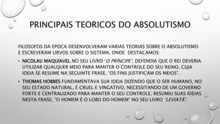 PRINCIPAIS TEORICOS DO ABSOLUTISMO
FILOSOFOS DA EPOCA DESENVOLVERAM VARIAS TEORIAS SOBRE O ABSOLUTISMO
E ESCREVERAM LIRVOS SOBRE O SISTEMA, ONDE DESTACAMOS:
• NICOLAU MAQUIAVEL NO SEU LIVRO ‘O PRÍNCIPE’, DEFENDIA QUE O REI DEVERIA
UTILIZAR QUALQUER MEIO PARA MANTER O CONTROLE DO SEU REINO, CUJA
IDEIA SE RESUME NA SEGUINTE FRASE, “OS FINS JUSTIFICAM OS MEIOS”.
• THOMAS HOBBES FUNDAMENTAVA SUA IDEIA DIZENDO QUE O SER HUMANO, NO
SEU ESTADO NATURAL, É CRUEL E VINGATIVO, NECESSITANDO DE UM GOVERNO
FORTE E CENTRALIZADO PARA MANTER O SEU CONTROLE. RESUMIU SUAS IDEIAS
NESTA FRASE, “O HOMEM É O LOBO DO HOMEM” NO SEU LIVRO ‘LEVIATÃ’.
 