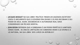 • JACQUES BOSSUET NA SUA OBRA ‘POLÍTICA TIRADA DA SAGRADA ESCRITURA’
CRIOU O ARGUMENTO QUE O GOVERNO ERA DIVINO E OS REIS RECEBIAM O SEU
PODER DE DEUS. ASSIM, DESOBEDECER A AUTORIDADE REAL SERIA
CONSIDERADO UM PECADO MORTAL.
• JEAN BODIN DEFENDIA QUE A SOBERANIA É UM PODER PERPÉTUO E ILIMITADO.
SENDO ASSIM, AS ÚNICAS LIMITAÇÕES DO SOBERANO ERAM A LEI DIVINA E A
LEI NATURAL, NA SUA OBRA ‘SEIS LIVROS DA REPÚBLICA’.
 