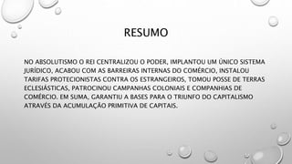 RESUMO
NO ABSOLUTISMO O REI CENTRALIZOU O PODER, IMPLANTOU UM ÚNICO SISTEMA
JURÍDICO, ACABOU COM AS BARREIRAS INTERNAS DO COMÉRCIO, INSTALOU
TARIFAS PROTECIONISTAS CONTRA OS ESTRANGEIROS, TOMOU POSSE DE TERRAS
ECLESIÁSTICAS, PATROCINOU CAMPANHAS COLONIAIS E COMPANHIAS DE
COMÉRCIO. EM SUMA, GARANTIU A BASES PARA O TRIUNFO DO CAPITALISMO
ATRAVÉS DA ACUMULAÇÃO PRIMITIVA DE CAPITAIS.
 