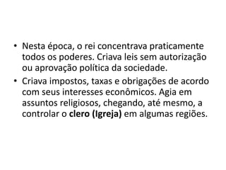 • Nesta época, o rei concentrava praticamente
  todos os poderes. Criava leis sem autorização
  ou aprovação política da sociedade.
• Criava impostos, taxas e obrigações de acordo
  com seus interesses econômicos. Agia em
  assuntos religiosos, chegando, até mesmo, a
  controlar o clero (Igreja) em algumas regiões.
 
