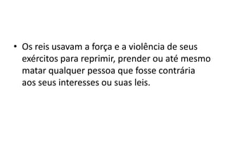 • Os reis usavam a força e a violência de seus
  exércitos para reprimir, prender ou até mesmo
  matar qualquer pessoa que fosse contrária
  aos seus interesses ou suas leis.
 
