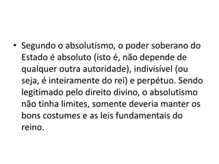 • Segundo o absolutismo, o poder soberano do
  Estado é absoluto (isto é, não depende de
  qualquer outra autoridade), indivisível (ou
  seja, é inteiramente do rei) e perpétuo. Sendo
  legitimado pelo direito divino, o absolutismo
  não tinha limites, somente deveria manter os
  bons costumes e as leis fundamentais do
  reino.
 