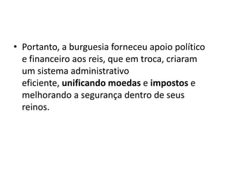 • Portanto, a burguesia forneceu apoio político
  e financeiro aos reis, que em troca, criaram
  um sistema administrativo
  eficiente, unificando moedas e impostos e
  melhorando a segurança dentro de seus
  reinos.
 