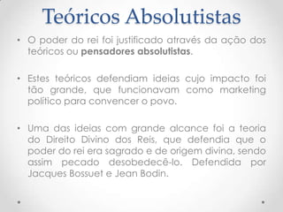Teóricos Absolutistas
• O poder do rei foi justificado através da ação dos
teóricos ou pensadores absolutistas.

• Estes teóricos defendiam ideias cujo impacto foi
tão grande, que funcionavam como marketing
político para convencer o povo.
• Uma das ideias com grande alcance foi a teoria
do Direito Divino dos Reis, que defendia que o
poder do rei era sagrado e de origem divina, sendo
assim pecado desobedecê-lo. Defendida por
Jacques Bossuet e Jean Bodin.

 