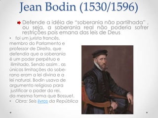 Jean Bodin (1530/1596)
Defende a idéia de “soberania não partilhada” ,
ou seja, a soberania real não poderia sofrer
restrições pois emana das leis de Deus

• foi um jurista francês,
membro do Parlamento e
professor de Direito, que
defendia que a soberania
é um poder perpétuo e
ilimitado. Sendo assim , as
únicas limitações do soberano eram a lei divina e a
lei natural. Bodin usava de
argumento religioso para
justificar o poder do rei,
da mesma forma que Bossuet.
• Obra: Seis livros da República

 