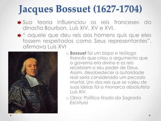 Jacques Bossuet (1627-1704)
Sua teoria influenciou os reis franceses da
dinastia Bourbon, Luís XIV, XV e XVI.
“ aquele que deu reis aos homens quis que eles
fossem respeitados como Seus representantes”,
afirmava Luís XVI
o Bossuet foi um bispo e teólogo
francês que criou o argumento que
o governo era divino e os reis
recebiam o seu poder de Deus.
Assim, desobedecer a autoridade
real seria considerado um pecado
mortal. Um dos reis que se valeu de
suas ideias foi o monarca absolutista
Luís XIV.
o Obra: Política tirada da Sagrada
Escritura

 