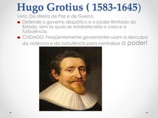 Hugo Grotius ( 1583-1645)

Livro: Do direito de Paz e de Guerra.
Defende o governo despótico e o poder ilimitado do
Estado, sem os quais se estabeleceria o caos e a
turbulência.
CUIDADO: Freqüentemente governantes usam a desculpa
da violência e da turbulência para centralizar o poder!

 