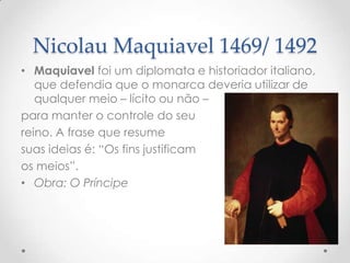 Nicolau Maquiavel 1469/ 1492
• Maquiavel foi um diplomata e historiador italiano,
que defendia que o monarca deveria utilizar de
qualquer meio – lícito ou não –
para manter o controle do seu
reino. A frase que resume
suas ideias é: “Os fins justificam
os meios”.
• Obra: O Príncipe

 