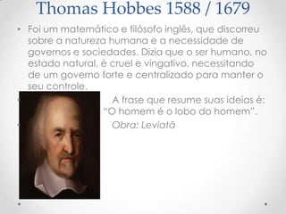 Thomas Hobbes 1588 / 1679
• Foi um matemático e filósofo inglês, que discorreu
sobre a natureza humana e a necessidade de
governos e sociedades. Dizia que o ser humano, no
estado natural, é cruel e vingativo, necessitando
de um governo forte e centralizado para manter o
seu controle.
•
A frase que resume suas ideias é:
“O homem é o lobo do homem”.
•
Obra: Leviatã

 