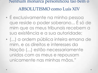 Nenhum monarca personificou tao bem o
ABSOLUTISMO como Luís XIV
• É exclusivamente na minha pessoa
que reside o poder soberano... É só de
mim que os meus tribunais recebem a
sua existência e a sua autoridade;
• (...) a ordem pública inteira emana de
mim, e os direitos e interesses da
Nação (...) estão necessariamente
unidos com os meus e repousam
unicamente nas minhas mãos.”

 