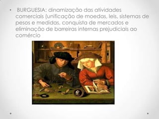 •

BURGUESIA: dinamização das atividades
comerciais (unificação de moedas, leis, sistemas de
pesos e medidas, conquista de mercados e
eliminação de barreiras internas prejudiciais ao
comércio

 