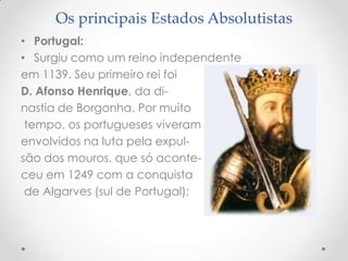 Os principais Estados Absolutistas
• Portugal:
• Surgiu como um reino independente
em 1139. Seu primeiro rei foi
D. Afonso Henrique, da dinastia de Borgonha. Por muito
tempo, os portugueses viveram
envolvidos na luta pela expulsão dos mouros, que só aconteceu em 1249 com a conquista
de Algarves (sul de Portugal);

 