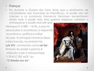 • França:
• Foi durante a Guerra dos Cem Anos que o sentimento de
nacionalismo dos franceses se intensificou. O poder dos reis
cresceu e os sucessivos monarcas franceses aumentaram
ainda mais o poder real. Mas guerras religiosas voltaram a
enfraquecer o poder real até que
Henrique IV (1589 – 1619), a paz foi
alcançada a aconteceu a expansão
econômica, política e militar
do país. O principal monarca absolutista francês, no entanto foi,
Luís XIV, conhecido como rei Sol.
Símbolo do poder supremo é
atribuído a ele a famosa frase,
“L’ÉTAT C’EST MOI” ou
“O Estado sou eu”.

 
