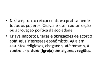 • Nesta época, o rei concentrava praticamente
todos os poderes. Criava leis sem autorização
ou aprovação política da sociedade.
• Criava impostos, taxas e obrigações de acordo
com seus interesses econômicos. Agia em
assuntos religiosos, chegando, até mesmo, a
controlar o clero (Igreja) em algumas regiões.

 