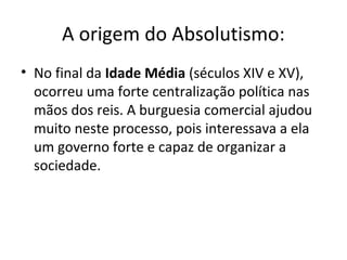 A origem do Absolutismo:
• No final da Idade Média (séculos XIV e XV),
ocorreu uma forte centralização política nas
mãos dos reis. A burguesia comercial ajudou
muito neste processo, pois interessava a ela
um governo forte e capaz de organizar a
sociedade.

 
