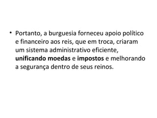 • Portanto, a burguesia forneceu apoio político
e financeiro aos reis, que em troca, criaram
um sistema administrativo eficiente,
unificando moedas e impostos e melhorando
a segurança dentro de seus reinos.

 