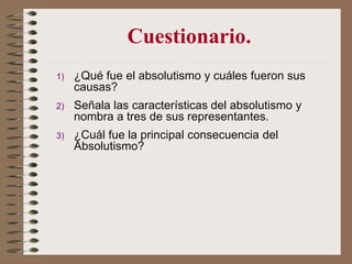 1) ¿Qué fue el absolutismo y cuáles fueron sus
causas?
2) Señala las características del absolutismo y
nombra a tres de sus representantes.
3) ¿Cuál fue la principal consecuencia del
Absolutismo?
Cuestionario.
 