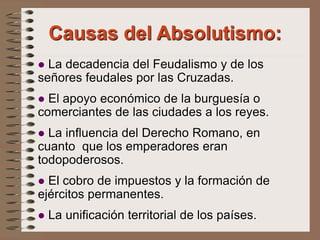  La decadencia del Feudalismo y de los
señores feudales por las Cruzadas.
 El apoyo económico de la burguesía o
comerciantes de las ciudades a los reyes.
 La influencia del Derecho Romano, en
cuanto que los emperadores eran
todopoderosos.
 El cobro de impuestos y la formación de
ejércitos permanentes.
 La unificación territorial de los países.
Causas del Absolutismo:
 