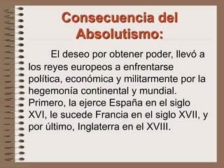 El deseo por obtener poder, llevó a
los reyes europeos a enfrentarse
política, económica y militarmente por la
hegemonía continental y mundial.
Primero, la ejerce España en el siglo
XVI, le sucede Francia en el siglo XVII, y
por último, Inglaterra en el XVIII.
Consecuencia del
Absolutismo:
 