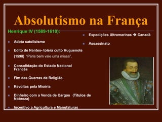 Absolutismo na França
Henrique IV (1589-1610):
 Adota catolicismo
 Edito de Nantes- tolera culto Huguenote
(1598) “Paris bem vale uma missa”.
 Consolidação do Estado Nacional
Francês
 Fim das Guerras de Religião
 Revoltas pela Miséria
 Dinheiro com a Venda de Cargos (Títulos de
Nobreza)
 Incentivo a Agricultura e Manufaturas
 Expedições Ultramarinas  Canadá
 Assassinato
 