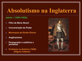 Absolutismo na Inglaterra
Jaime I (1603-1625):
 Filho de Maria Stuart
 Concentração do Poder
 Monarquia de Direito Divino
 Anglicanismo
 Perseguição a católicos e
puritanos
 Puritanos na América (1620)
(Pilgrim Fathers)
 