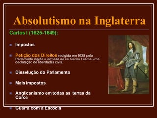 Absolutismo na Inglaterra
Carlos I (1625-1649):
 Impostos
 Petição dos Direitos redigida em 1628 pelo
Parlamento inglês e enviada ao rei Carlos I como uma
declaração de liberdades civis.
 Dissolução do Parlamento
 Mais impostos
 Anglicanismo em todas as terras da
Coroa
 Guerra com a Escócia
 