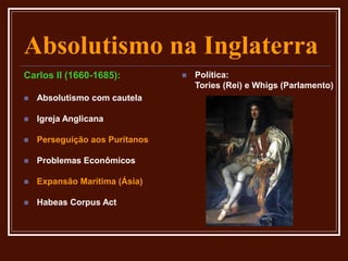 Absolutismo na Inglaterra
Carlos II (1660-1685):
 Absolutismo com cautela
 Igreja Anglicana
 Perseguição aos Puritanos
 Problemas Econômicos
 Expansão Marítima (Ásia)
 Habeas Corpus Act
 Política:
Tories (Rei) e Whigs (Parlamento)
 