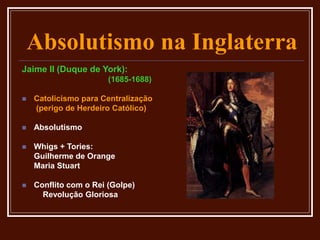 Absolutismo na Inglaterra
Jaime II (Duque de York):
(1685-1688)
 Catolicismo para Centralização
(perigo de Herdeiro Católico)
 Absolutismo
 Whigs + Tories:
Guilherme de Orange
Maria Stuart
 Conflito com o Rei (Golpe)
Revolução Gloriosa
 