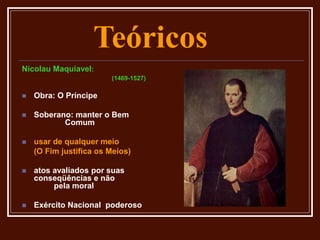 Teóricos
Nicolau Maquiavel:
(1469-1527)
 Obra: O Príncipe
 Soberano: manter o Bem
Comum
 usar de qualquer meio
(O Fim justifica os Meios)
 atos avaliados por suas
conseqüências e não
pela moral
 Exército Nacional poderoso
 
