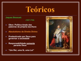 Teóricos
Jaques Bossuet:
(1627-1704)
 Obra: Política tirada das
palavras da própria escritura
 Absolutismo de Direito Divino
 Predestinado por Deus para
governar a sociedade
 Responsabilidade somente
perante Deus
 “Um Rei, uma fé, uma Lei”
 