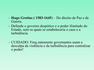 Hugo Grotius ( 1583-1645 ) – Do direito de Paz e de Guerra. Defende o governo despótico e o poder ilimitado do Estado, sem os quais se estabeleceria o caos e a turbulência. CUIDADO: Freqüentemente governantes usam a desculpa da violência e da turbulência para centralizar o poder! 