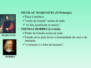 NICOLAU MAQUIAVEL (O Príncipe). Ética = política. “ razão de Estado” acima de tudo. “ os fins justificam os meios”. THOMAS HOBBES (Leviatã). Poder do Estado acima de tudo. Estado serve para livrar a humanidade do caos e da anarquia. “ o homem é o lobo do homem”. MAQUIAVEL HOBBES 