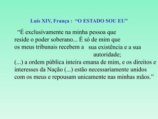 Luís XIV, França :  “O ESTADO SOU EU” “ É exclusivamente na minha pessoa que reside o poder soberano... É só de mim que os meus tribunais recebem a sua existência e a sua autoridade; (...) a ordem pública inteira emana de mim, e os direitos e interesses da Nação (...) estão necessariamente unidos com os meus e repousam unicamente nas minhas mãos.” 