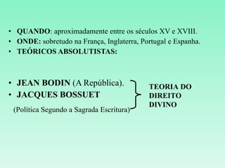 QUANDO : aproximadamente entre os séculos XV e XVIII. ONDE:  sobretudo na França, Inglaterra, Portugal e Espanha. TEÓRICOS ABSOLUTISTAS: JEAN BODIN  (A República). JACQUES BOSSUET (Política Segundo a Sagrada Escritura) TEORIA DO DIREITO DIVINO 