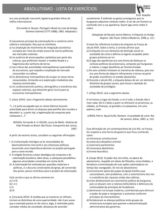ABSOLUTISMO	
  -­‐	
  LISTA	
  DE	
  EXERCÍCIOS	
  
	
  
	
  	
   	
   	
  	
  	
  	
  	
  	
  	
  	
  	
  	
  	
  	
  	
  	
  	
  	
  	
  	
  	
  	
  	
  	
  	
  	
   	
   	
  Prof.	
  Rodolfo	
  	
  
era	
  uma	
  produção	
  mercantil,	
  ligada	
  às	
  grandes	
  linhas	
  do	
  
tráfico	
  internacional.	
  
	
  
(Fernando	
  A.	
  Novais.	
  Portugal	
  e	
  Brasil	
  na	
  crise	
  do	
  Antigo	
  
Sistema	
  Colonial	
  (1777-­‐1808),	
  1981.	
  Adaptado.)	
  
	
  
	
  
O	
  mecanismo	
  principal	
  da	
  colonização	
  foi	
  o	
  comércio	
  entre	
  
colônia	
  e	
  metrópole,	
  fato	
  que	
  se	
  manifesta	
  	
  
a)	
  na	
  ampliação	
  do	
  movimento	
  de	
  integração	
  econômica	
  
europeia	
  por	
  meio	
  do	
  amplo	
  acesso	
  de	
  outras	
  potências	
  
aos	
  mercados	
  coloniais.	
  	
  	
  	
  
b)	
  na	
  ausência	
  de	
  preocupações	
  capitalistas	
  por	
  parte	
  dos	
  
colonos,	
  que	
  preferiam	
  manter	
  o	
  modelo	
  feudal	
  e	
  a	
  
hegemonia	
  dos	
  senhores	
  de	
  terras.	
  	
  	
  	
  
c)	
  nas	
  críticas	
  das	
  autoridades	
  metropolitanas	
  à	
  persistência	
  
do	
  escravismo,	
  que	
  impedia	
  a	
  ampliação	
  do	
  mercado	
  
consumidor	
  na	
  colônia.	
  	
  	
  	
  
d)	
  no	
  desinteresse	
  metropolitano	
  de	
  ocupar	
  as	
  novas	
  terras	
  
conquistadas,	
  limitando-­‐se	
  à	
  exploração	
  imediatista	
  das	
  
riquezas	
  encontradas.	
  	
  	
  	
  
e)	
  no	
  condicionamento	
  político,	
  demográfico	
  e	
  econômico	
  dos	
  
espaços	
  coloniais,	
  que	
  deveriam	
  gerar	
  lucros	
  para	
  as	
  
economias	
  metropolitanas.	
  	
  	
  	
  
	
  	
  	
  
5.	
  (Uece	
  2014)	
  	
  Leia	
  o	
  fragmento	
  abaixo	
  atentamente.	
  
	
  
“(...)	
  é	
  junto	
  ao	
  papado	
  que	
  os	
  reinos	
  ibéricos	
  buscam	
  
autoridade	
  para	
  dirimir	
  as	
  disputas	
  pela	
  partilha	
  dos	
  mundos	
  a	
  
descobrir;	
  e,	
  a	
  partir	
  daí,	
  a	
  legitimação	
  da	
  conquista	
  pela	
  
catequese	
  (...)”	
  
	
  
NOVAIS,	
  Fernando	
  A.	
  In	
  SOUZA,	
  Laura	
  de	
  Mello.	
  História	
  da	
  
Vida	
  Privada	
  no	
  Brasil.	
  São	
  Paulo:	
  Companhia	
  das	
  Letras,	
  
1997.	
  
	
  
A	
  partir	
  do	
  excerto	
  acima,	
  considere	
  as	
  seguintes	
  afirmações:	
  
	
  
I.	
  A	
  cristianização	
  interligou-­‐se	
  às	
  necessidades	
  do	
  
desenvolvimento	
  mercantil	
  e	
  aos	
  interesses	
  políticos,	
  
assumindo	
  uma	
  importância	
  decisiva	
  no	
  projeto	
  português	
  
para	
  o	
  novo	
  mundo.	
  
II.	
  A	
  religião	
  forneceu	
  a	
  base	
  ideológica	
  da	
  conquista	
  e	
  da	
  
colonização	
  brasileira;	
  além	
  disso,	
  a	
  catequese	
  possibilitou	
  
algumas	
  atrocidades	
  cometidas	
  em	
  nome	
  da	
  fé.	
  
III.	
  A	
  colonização	
  foi	
  motivada	
  por	
  questões	
  materiais	
  e	
  
políticas,	
  e	
  o	
  discurso	
  universalista	
  da	
  Igreja,	
  de	
  conversão	
  
dos	
  povos,	
  pouco	
  contribuiu	
  para	
  o	
  projeto	
  da	
  colonização.	
  
	
  
Está	
  correto	
  o	
  que	
  se	
  afirma	
  somente	
  em	
  	
  
a)	
  I	
  e	
  III.	
  	
  	
  	
  
b)	
  I	
  e	
  II.	
  	
  	
  	
  
c)	
  II.	
  	
  	
  	
  
d)	
  III.	
  	
  	
  	
  
	
  	
  	
  
6.	
  (Unicamp	
  2014)	
  	
  À	
  medida	
  que	
  as	
  maneiras	
  se	
  refinam,	
  
tornam-­‐se	
  distintivas	
  de	
  uma	
  superioridade:	
  não	
  é	
  por	
  acaso	
  
que	
  o	
  exemplo	
  parece	
  vir	
  de	
  cima	
  e,	
  logo,	
  é	
  retomado	
  pelas	
  
camadas	
  médias	
  da	
  sociedade,	
  desejosas	
  de	
  ascender	
  
socialmente.	
  É	
  exibindo	
  os	
  gestos	
  prestigiosos	
  que	
  os	
  
burgueses	
  adquirem	
  estatuto	
  nobre.	
  O	
  ser	
  de	
  um	
  homem	
  se	
  
confunde	
  com	
  a	
  sua	
  aparência.	
  Quem	
  age	
  como	
  nobre	
  é	
  
nobre.	
  
	
  
(Adaptado	
  de	
  Renato	
  Janine	
  Ribeiro,	
  A	
  Etiqueta	
  no	
  Antigo	
  
Regime.	
  São	
  Paulo:	
  Editora	
  Moderna,	
  1998,	
  p.	
  12.)	
  
	
  
O	
  texto	
  faz	
  referência	
  à	
  prática	
  da	
  etiqueta	
  na	
  França	
  do	
  
século	
  XVIII.	
  Sobre	
  o	
  tema,	
  é	
  correto	
  afirmar	
  que:	
  	
  
a)	
  A	
  etiqueta	
  era	
  um	
  elemento	
  de	
  distinção	
  social	
  na	
  
sociedade	
  de	
  corte	
  e	
  definia	
  os	
  lugares	
  ocupados	
  pelos	
  
grupos	
  próximos	
  ao	
  rei.	
  	
  	
  	
  
b)	
  O	
  jogo	
  das	
  aparências	
  era	
  uma	
  forma	
  de	
  disfarçar	
  os	
  
conluios	
  políticos	
  da	
  aristocracia,	
  composta	
  por	
  burgueses	
  
e	
  nobres,	
  e	
  negar	
  benefícios	
  ao	
  Terceiro	
  Estado.	
  	
  	
  	
  
c)	
  Os	
  sans-­‐culottes	
  imitavam	
  as	
  maneiras	
  da	
  nobreza,	
  pois	
  isso	
  
era	
  uma	
  forma	
  de	
  adquirir	
  refinamento	
  e	
  tornar-­‐se	
  parte	
  
do	
  poder	
  econômico	
  no	
  estado	
  absolutista.	
  	
  	
  	
  
d)	
  Durante	
  o	
  século	
  XIX,	
  a	
  etiqueta	
  deixou	
  de	
  ser	
  um	
  elemento	
  
distintivo	
  de	
  grupos	
  sociais,	
  pois	
  houve	
  a	
  abolição	
  da	
  
sociedade	
  de	
  privilégios.	
  	
  	
  	
  
	
  	
  	
  
7.	
  (Ufrgs	
  2013)	
  	
  Leia	
  o	
  segmento	
  abaixo.	
  
	
  
O	
  rei	
  tomou	
  o	
  lugar	
  do	
  Estado,	
  o	
  rei	
  é	
  tudo,	
  o	
  Estado	
  não	
  é	
  
mais	
  nada.	
  Ele	
  é	
  o	
  ídolo	
  a	
  quem	
  se	
  oferecem	
  as	
  províncias,	
  as	
  
cidades,	
  as	
  finanças,	
  os	
  grandes	
  e	
  os	
  pequenos,	
  em	
  uma	
  
palavra,	
  tudo.	
  
	
  
JURIEN,	
  Pierre.	
  Apud	
  ELIAS,	
  Norbert.	
  A	
  sociedade	
  de	
  corte.	
  Rio	
  
de	
  Janeiro,	
  Zahar,	
  2001.	
  p.	
  133.	
  	
  
	
  
	
  
Essa	
  afirmação	
  de	
  um	
  contemporâneo	
  de	
  Luís	
  XIV,	
  na	
  França,	
  
diz	
  respeito	
  a	
  uma	
  forma	
  de	
  governo	
  que	
  ficou	
  conhecida	
  
como	
  	
  
a)	
  monarquia	
  constitucional.	
  	
  	
  	
  
b)	
  autocracia	
  despótica	
  oriental.	
  	
  	
  	
  
c)	
  autocracia	
  parlamentar.	
  	
  	
  	
  
d)	
  monarquia	
  absolutista.	
  	
  	
  	
  
e)	
  tirania	
  teocrática.	
  	
  	
  	
  
	
  	
  	
  
8.	
  (Uespi	
  2012)	
  	
  O	
  poder	
  dos	
  reis	
  tinha,	
  na	
  época	
  do	
  
absolutismo,	
  respaldo	
  em	
  ideias	
  de	
  filósofos,	
  como	
  Hobbes,	
  e	
  
fortalecia	
  a	
  centralização	
  de	
  suas	
  ações	
  colonizadoras	
  no	
  
tempo	
  das	
  navegações.	
  Os	
  reis	
  do	
  absolutismo:	
  	
  
a)	
  encontraram	
  apoio	
  dos	
  papas	
  da	
  Igreja	
  Católica	
  que	
  
concordavam,	
  sem	
  problemas,	
  com	
  o	
  autoritarismo	
  dos	
  reis	
  
e	
  a	
  existência	
  das	
  riquezas	
  vindas	
  das	
  colônias.	
  	
  	
  	
  
b)	
  eram	
  desfavoráveis	
  ao	
  crescimento	
  político	
  da	
  burguesia,	
  
pois	
  se	
  aliavam	
  com	
  a	
  nobreza	
  latifundiária	
  e	
  defensora	
  da	
  
continuidade	
  de	
  princípios	
  do	
  feudalismo.	
  	
  	
  	
  	
  
c)	
  dominaram	
  na	
  Europa	
  moderna,	
  contribuindo	
  para	
  diminuir	
  
o	
  poder	
  do	
  papa	
  e	
  reorganizar	
  a	
  economia	
  conforme	
  
princípios	
  do	
  mercantilismo.	
  	
  	
  	
  
d)	
  fortaleceram	
  as	
  alianças	
  políticas	
  entre	
  grupos	
  da	
  
aristocracia	
  europeia	
  que	
  queriam	
  a	
  descentralização	
  
administrativa	
  dos	
  governos.	
  	
  	
  	
  
 