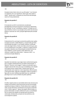 ABSOLUTISMO	
  -­‐	
  LISTA	
  DE	
  EXERCÍCIOS	
  
	
  
	
  	
   	
   	
  	
  	
  	
  	
  	
  	
  	
  	
  	
  	
  	
  	
  	
  	
  	
  	
  	
  	
  	
  	
  	
  	
  	
   	
   	
  Prof.	
  Rodolfo	
  	
  
	
  [A]	
  
	
  
O	
  próprio	
  texto	
  é	
  bem	
  claro	
  em	
  sua	
  afirmação:	
  “o	
  ser	
  homem	
  
se	
  confunde	
  com	
  a	
  sua	
  aparência.	
  Quem	
  age	
  como	
  nobre	
  é	
  
nobre”.	
  Sendo	
  assim,	
  a	
  etiqueta	
  era	
  uma	
  forma	
  de	
  distinção	
  
social	
  na	
  França	
  absolutista.	
  	
  	
  
	
  
Resposta	
  da	
  questão	
  7:	
  
	
  [D]	
  
	
  
O	
  reinado	
  de	
  Luís	
  XIV	
  é	
  normalmente	
  considerado	
  
paradigmático	
  da	
  forma	
  de	
  governo	
  monárquico-­‐absolutista.	
  
Ao	
  chamado	
  “rei-­‐sol”	
  é	
  atribuída	
  a	
  máxima	
  “o	
  Estado	
  sou	
  Eu”,	
  
que	
  simboliza	
  e	
  marca	
  a	
  sua	
  posição	
  como	
  centro	
  da	
  estrutura	
  
política	
  e	
  social	
  do	
  seu	
  reino,	
  posição	
  legitimada	
  pela	
  vontade	
  
divina.	
  	
  	
  
	
  
Resposta	
  da	
  questão	
  8:	
  
	
  [C]	
  
	
  
O	
  absolutismo	
  foi	
  a	
  principal	
  característica	
  política	
  das	
  nações	
  
europeias	
  durante	
  a	
  Idade	
  Moderna,	
  caracterizado	
  por	
  forte	
  
centralização	
  do	
  poder	
  e,	
  nos	
  Estados	
  católicos,	
  justificado	
  
como	
  de	
  origem	
  divina.	
  Existe	
  uma	
  ideia	
  comum	
  de	
  que,	
  para	
  
os	
  reis	
  fortalecerem	
  o	
  seu	
  poder,	
  a	
  nobreza	
  e	
  a	
  Igreja	
  tiveram	
  
seu	
  poder	
  reduzido;	
  essa	
  interpretação	
  é	
  predominante	
  nos	
  
livros	
  didáticos,	
  porém	
  existem	
  visões	
  diferentes,	
  que	
  
reforçam	
  o	
  poder	
  das	
  velhas	
  elites	
  –	
  nobreza	
  e	
  clero	
  –	
  no	
  
controle	
  do	
  Estado	
  Moderno.	
  	
  	
  
	
  
Resposta	
  da	
  questão	
  9:	
  
	
  [E]	
  	
  
	
  
Questão	
  mais	
  abstrata	
  e	
  que	
  exige	
  maior	
  conhecimento	
  geral,	
  
pois	
  a	
  imagem	
  individualmente	
  é	
  de	
  difícil	
  interpretação.	
  A	
  
ideia	
  de	
  “construir	
  uma	
  imagem”	
  implica	
  em	
  perceber	
  que	
  a	
  
imagem	
  natural	
  não	
  serve	
  para	
  que	
  se	
  estabeleça	
  uma	
  relação	
  
entre	
  governantes	
  e	
  governados.	
  O	
  governante	
  deve	
  ser	
  
apresentado	
  como	
  superior	
  e	
  mais	
  capacitado,	
  diferenciando-­‐
se	
  dos	
  governados.	
  Segundo	
  a	
  linguagem	
  usada	
  na	
  questão,	
  a	
  
figura	
  do	
  rei	
  como	
  indivíduo	
  (privada)	
  deve	
  ser	
  substituída	
  
pela	
  figura	
  do	
  rei	
  como	
  símbolo	
  de	
  poder	
  (pública).	
  	
  	
  
	
  
Resposta	
  da	
  questão	
  10:	
  
	
  [A]	
  
	
  
O	
  tráfico	
  negreiro	
  deve	
  ser	
  percebido	
  dentro	
  das	
  estruturas	
  do	
  
modelo	
  mercantilista,	
  parte	
  do	
  processo	
  de	
  pré-­‐acumulação	
  
capitalista	
  da	
  época	
  moderna.	
  O	
  texto	
  deixa	
  claro	
  o	
  papel	
  de	
  
cada	
  um	
  dos	
  elementos	
  constitutivos	
  do	
  processo	
  conhecido	
  
como	
  “tráfico	
  negreiro”.	
  Apesar	
  dos	
  papeis	
  diferenciados,	
  os	
  
grupos	
  destacados	
  no	
  texto	
  colaboraram	
  para	
  a	
  consolidação	
  
de	
  um	
  sistema	
  de	
  trabalho	
  em	
  grande	
  parte	
  da	
  América	
  
colonizada,	
  fortalecendo	
  as	
  bases	
  do	
  mercantilismo	
  e	
  da	
  
acumulação	
  de	
  capitais.	
  	
  	
  
	
  
	
   	
  
 