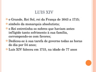 LUIS XIV o Grande, Rei Sol, rei da França de 1643 a 1715; símbolo da monarquia absolutista; o Rei entretinha os nobres que haviam antes infligido tanto sofrimento à sua família, corrompendo-os com favores; Dedicou-se à sua tarefa de governo todas as horas do dia por 54 anos; Luís XIV faleceu em 1715, na idade de 77 anos 