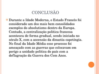 CONCLUSÃO Durante a Idade Moderna, o Estado Francês foi considerado um dos mais bem consolidados exemplos do absolutismo dentro da Europa. Contudo, a centralização política francesa aconteceu de forma gradual, sendo iniciada no século X, com a ascensão da dinastia capetíngia. No final da Idade Média esse processo foi ameaçado com as guerras que colocavam em perigo a unidade política do país com a deflagração da Guerra dos Cem Anos.  
