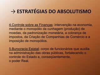 -> ESTRATÉGIAS DO ABSOLUTISMO4.Controle sobre as Finanças: intervenção na economia, mediante o monopólio da cunhagem (produção) de moedas, da padronização monetária, a cobrança de impostos, da Criação de Companhias de Comércio e aimposição de monopólios.5.Burocracia Estatal: corpo de funcionários que auxiliana administração das obras públicas, fortalecendo ocontrole do Estado e, conseqüentemente,o poder Real.