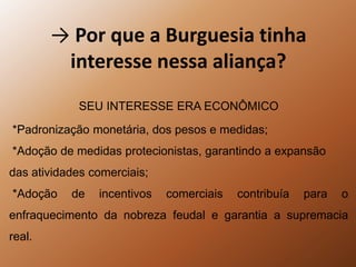 -> Por que a Burguesia tinha interesse nessa aliança?SEU INTERESSE ERA ECONÔMICO *Padronização monetária, dos pesos e medidas; *Adoção de medidas protecionistas, garantindo a expansão das atividades comerciais; *Adoção de incentivos comerciais contribuía para o enfraquecimento da nobreza feudal e garantia a supremacia real.