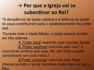 -> Por que a Igreja vai se subordinar ao Rei?*A decadência da Igreja católica e a falência do poder do papa contribuíram para o estabelecimento do poder real.*Durante toda a Idade Média, o poder estava dividido em três esferas:1. Poder local: exercido pela nobreza feudal2. Poder nacional: exercido pelo real ( é importante lembrar que esse Rei não tinha o poder centralizado em suas mãos.)3.Poder universal: exercido pelo Papa. (Nesse período a Igreja mandava muito mais do que o Rei).