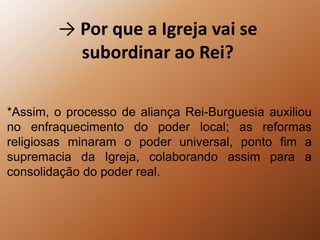 -> Por que a Igreja vai se subordinar ao Rei?*Assim, o processo de aliança Rei-Burguesia auxiliou no enfraquecimento do poder local; as reformas religiosas minaram o poder universal, ponto fim a supremacia da Igreja, colaborando assim para a consolidação do poder real. 