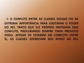 -> O CONFLITO ENTRE AS CLASSES SOCIAIS FOI DE EXTREMA IMPORTÂNCIA PARA LEGITIMAR O PODER DO REI, TANTO QUE ELE PRÓPRIO INSTIGAVA ESSE CONFLITO, PROCURANDO SEMPRE TIRAR PROVEITO DISSO. APESAR DE ESTAREM EM CONFLITO ENTRE SI, AS CLASSES OFERECIAM SEU APOIO AO REI. 