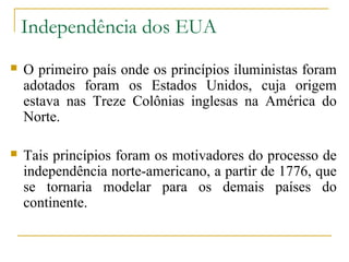 Independência dos EUA
   O primeiro país onde os princípios iluministas foram
    adotados foram os Estados Unidos, cuja origem
    estava nas Treze Colônias inglesas na América do
    Norte.

   Tais princípios foram os motivadores do processo de
    independência norte-americano, a partir de 1776, que
    se tornaria modelar para os demais países do
    continente.
 